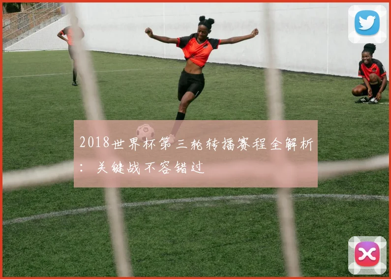 2018世界杯第三轮转播赛程全解析：关键战不容错过