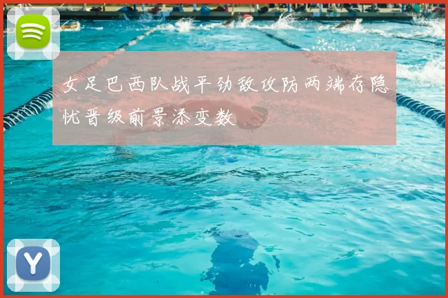 女足巴西队战平劲敌攻防两端存隐忧晋级前景添变数