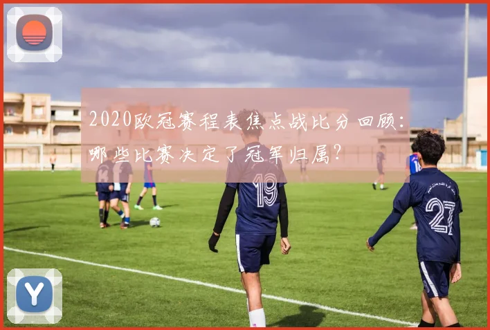 2020欧冠赛程表焦点战比分回顾：哪些比赛决定了冠军归属？