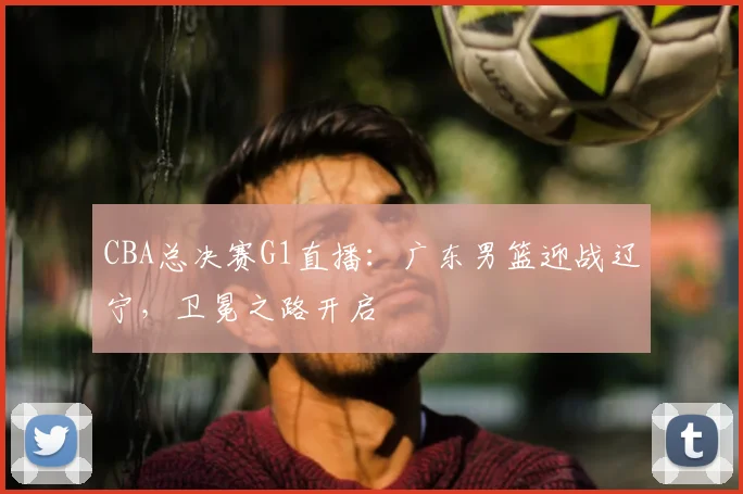 CBA总决赛G1直播：广东男篮迎战辽宁，卫冕之路开启