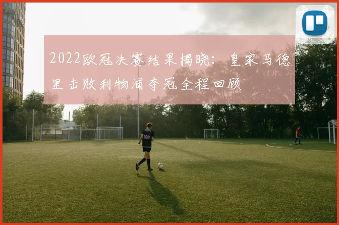 2022欧冠决赛结果揭晓：皇家马德里击败利物浦夺冠全程回顾