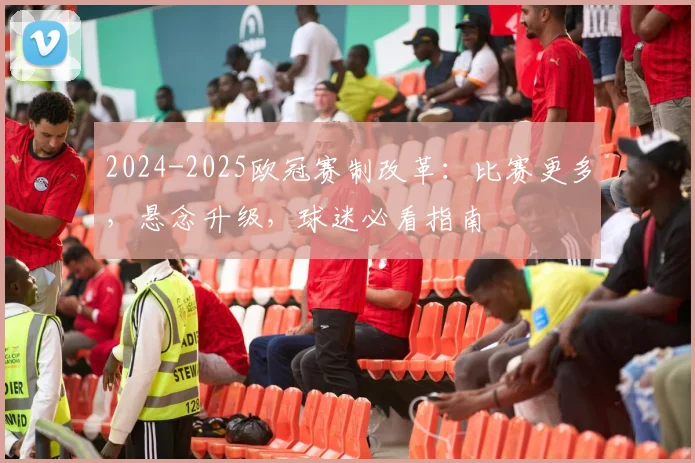 2024-2025欧冠赛制改革：比赛更多，悬念升级，球迷必看指南