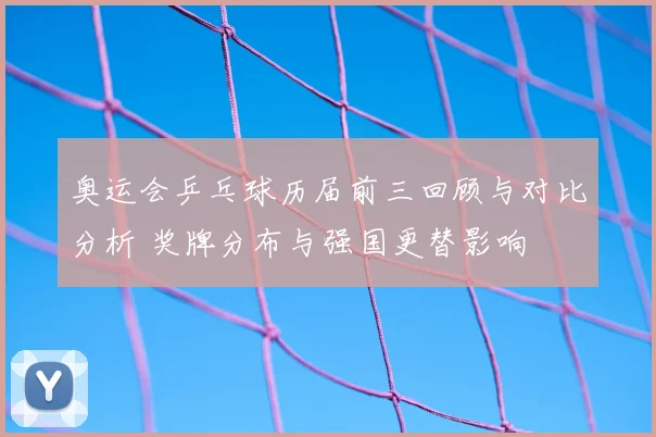奥运会乒乓球历届前三回顾与对比分析 奖牌分布与强国更替影响