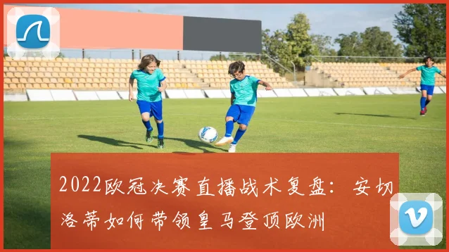 2022欧冠决赛直播战术复盘：安切洛蒂如何带领皇马登顶欧洲
