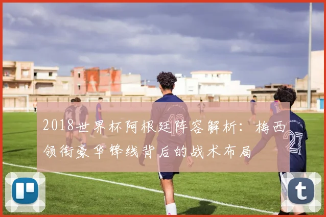 2018世界杯阿根廷阵容解析：梅西领衔豪华锋线背后的战术布局